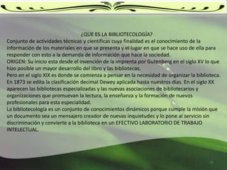                                                          ¿QUE ES LA BIBLIOTECOLOGÍA?Conjunto de actividades técnicas y científicas cuya finalidad es el conocimiento de la información de los materiales en que se presenta y el lugar en que se hace uso de ella para responder con esto a la demanda de información que hace la sociedad. ORIGEN: Su inicio esta desde el invención de la imprenta por Gutenberg en el siglo XV lo que hizo posible un mayor desarrollo del libro y las bibliotecas.Pero en el siglo XIX es donde se comienza a pensar en la necesidad de organizar la biblioteca. En 1873 se edita la clasificación decimal Dewey aplicada hasta nuestros días. En el siglo XX aparecen las bibliotecas especializadas y las nuevas asociaciones de bibliotecarios y organizaciones que promuevan la lectura, la enseñanza y la formación de nuevos profesionales para esta especialidad. La bibliotecología es un conjunto de conocimientos dinámicos porque cumple la misión que un documento sea un mensajero creador de nuevas inquietudes y lo pone al servicio sin discriminación y convierte a la biblioteca en un EFECTIVO LABORATORIO DE TRABAJO INTELECTUAL. 10