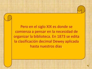 Pero en el siglo XIX es donde se comienza a pensar en la necesidad de organizar la biblioteca. En 1873 se edita la clasificación decimal Dewey aplicada hasta nuestros días. 