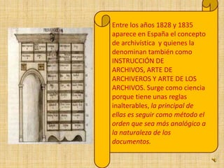 Entre los años 1828 y 1835 aparece en España el concepto de archivística  y quienes la denominan también como INSTRUCCIÓN DE ARCHIVOS, ARTE DE ARCHIVEROS Y ARTE DE LOS ARCHIVOS. Surge como ciencia porque tiene unas reglas inalterables, la principal de ellas es seguir como método el orden que sea más analógico a la naturaleza de los documentos.