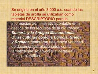 Se origino en el año 3.000 a.c. cuando las tabletas de arcilla se utilizaban como  material DESCRIPTORIO para la información administrativa contable en la gestión de los recursos de la civilización Sumeria y la Antigua Mesopotamia. Otras culturas como la Egipcia, Griega y Romanageneraron una mayor variedad de documentos relacionados con la temática que se aplica a la literatura técnico-científica.