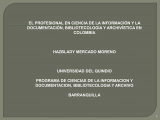 EL PROFESIONAL EN CIENCIA DE LA INFORMACIÓN Y LA DOCUMENTACIÓN, BIBLIOTECOLOGÍA Y ARCHIVÍSTICA EN  COLOMBIA HAZBLADY MERCADO MORENO UNIVERSIDAD DEL QUINDIO PROGRAMA DE CIENCIAS DE LA INFORMACION Y DOCUMENTACION, BIBLIOTECOLOGIA Y ARCHIVO BARRANQUILLA 1 