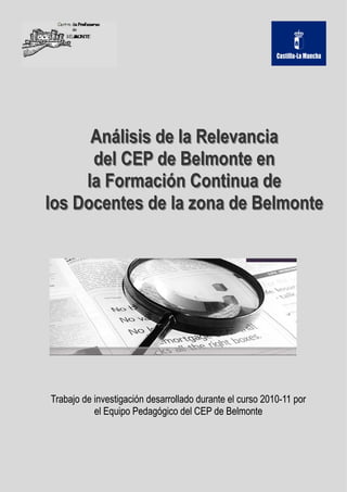 Análisis de la Relevancia
      del CEP de Belmonte en
     la Formación Continua de
los Docentes de la zona de Belmonte




Trabajo de investigación desarrollado durante el curso 2010-11 por
                                                       2010-
           el Equipo Pedagógico del CEP de Belmonte
 