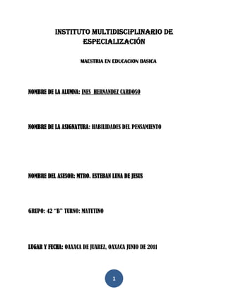 Instituto multidisciplinario de especialización<br />MAESTRIA EN EDUCACION BASICA<br />NOMBRE DE LA ALUMNA: INES  HERNANDEZ CARDOSO<br />NOMBRE DE LA ASIGNATURA: HABILIDADES DEL PENSAMIENTO  <br />NOMBRE DEL ASESOR: MTRO. ESTEBAN LUNA DE JESUS<br />GRUPO: 42 “B” TURNO: MATUTINO<br />LUGAR Y FECHA: OAXACA DE JUAREZ, OAXACA JUNIO DE 2011<br />INDICE:<br />INTRODUCCION -----------------------------------------------------------------  3<br />DESCRIPCION DEL CONTEXTO ESCOLAR-----------------------------   4<br />DESCRIPCION INDIVIDUAL DE LAS CARACTERISTICAS <br />DE LOS ALUMNOS ---------------------------------------------------------------  14<br />FUNDAMENTACION TEORICA DE CÓMO APRENDEN <br />MIS ALUMNOS------------------------------------------------------------------   15<br />PROPUESTAS--------------------------------------------------------------------  18<br />CONCLUSIÓN---------------------------------------------------------------------- 20<br />ANEXOS ----------------------------------------------------------------------------- 21<br />INTRODUCCION<br />En la actualidad cada vez más es complicado el trabajo como docente implica mucha responsabilidad ya que la sociedad cambia de forma constante y por lo tanto implica que uno como docente valore las actividades que se realiza  dentro y fuera del aula, o sea, que todas las actividades que realizan los maestros tanto en el aula con los alumnos se debe de tomar en cuenta diversos factores como el contexto, las condiciones en las que se encuentran cada unos de nuestros alumnos, por lo tanto considero que debemos retomar dichos factores para poder apoyar en el desarrollo de las capacidades que poseen cada uno de nuestros alumnos, el presente trabajo consiste en proponer algunas estrategias que se utiliza y es cierto que en las últimas fechas el maestro ha perdido el prestigio y el respeto por situaciones distintas, pero como persona y como ser humano debemos de retomar realmente nuestro papel, y claro no es un papel fácil pero tampoco imposible si nosotros como docentes nos enfocamos al mejoramiento de nuestros trabajos, así como participando en cursos, actualizándonos, yo  considero que si podemos aportar mucho.<br />DESCRIPCION DEL CONTEXTO ESCOLAR<br />Antes de empezar a describir la escuela cabe hacer mención que por mi condición laboral no estoy en una sola escuela por varios ciclos escolares, sino que cada que me dan contrato de trabajo se encuentra establecido los meses que debo de permanecer en la comunidad por lo tanto es un poco complicado darle un seguimiento al mejoramiento de la educación de los alumnos por lo que describiré al contexto en la que me encuentro actualmente, es muy importante conocer el contexto de la  comunidad en donde está situada la escuela, las características que tiene como el medio geográfico, la cultura,  los servicios y la tecnología con los que cuenta la comunidad por que estos influyen mucho, ya que en una sociedad interactúan, conviven, se interrelacionan diferentes personajes, a partir de eso, el niño va adoptando diferentes conductas y conocimientos que le permiten integrarse en la sociedad.<br />En el Municipio de Santa Juan Mixtepec, es una de las comunidades que todavía conserva su cultura y tradiciones, en lo que se refiere en la comunidad de Santa María Teposlantongo, también conservan sus usos y costumbres y en esa se celebra la fiesta importante del ocho de diciembre que es la fiesta principal de la comunidad y en el mes de mayo celebran la caravana que resalta mucho las forma de vida de las personas de la comunidad.<br />En la comunidad donde actualmente desempeño mi trabajo se llama Santa María Teposlantongo perteneneciente al municipio de San Juan Mixtepec, en la región  mixteca, Oaxaca,  que se encuentra ubicada en la parte noreste del estado, en las coordenadas 97°50´ longitud oeste, 17°18´ latitud norte y a una altura de 1,750 metros sobre el nivel del mar. Limita al norte con San Juan Ñumi y Santos Reyes Tepejillo; al sur con San Martín Itunyoso, Cuquila, Heroica ciudad de Tlaxiaco y Santiago Juxtlahuaca; al oriente con San Juan Ñumi, Heroica ciudad de Tlaxiaco y Santiago Nundiche; al poniente con San Miguel Tlacotepec, San Sebastián Tecomaxtlahuaca y Santiago Juxtlahuaca, aproximadamente a 140 kilómetros de la capital del estado.<br />Extensión <br />La superficie total del municipio es de 209.24 kilómetros cuadrados y la superficie del municipio con relación al estado es del 0.22 %. <br />CLIMA<br />El clima de la comunidad tiene dos estaciones bien definidas: la seca y la húmeda. La época de lluvias se extiende de Junio a Octubre y la seca de Noviembre hasta Mayo. Los meses de Diciembre a Febrero son los más fríos llegando a alcanzar temperaturas cercanas a los 0° C. Los meses más cálidos son los de Marzo a Mayo llegando a alcanzar temperaturas máximas de 34° C, el clima es uno de los factores que influyen mucho en el aprendizaje de los niños porque en las épocas de lluvias y en la época de frio los niños faltan mucho a clase porque la mayor parte ellos tienen que caminar una hora de la casa a la escuela.<br />En la época de lluvia los caminos se ponen lodosos y se derrumben fácilmente, eso afecta en la escuela ya que faltan mucho a clase en esas épocas, para mi en mi punto de vista el clima afecta mucho en el aprendizaje de los niños tanto en preescolar, primaria y llega afectar a la Telesecundaria. Como se muestra en la foto cuando en la época de frio siempre esta nublado la comunidad.<br />385445191135<br />Hidrografía <br />Este pueblo tiene dos ríos, uno que corre de sur a norte denominado Yutatano que significa en español río Grande, el cual tiene su nacimiento en los cerros de Santo Tomás Ocotepec; el segundo nace en los cerros de Yucunicoco que corre de poniente a oriente y le nombran río Salado, ambos pasan en medio de la población y hacia su confluencia a distancia de leguas uniéndose con el río de Juxtlahuaca. <br />El primero tiene por dimensiones 8 metros de latitud por 1 ½  de profundidad por estar encajonado sin dar paso a los pasajeros, pues nunca usan del puente para pasar y el segundo tiene de latitud 2 metros y 30 centímetros de profundidad. El agua de este segundo río sólo sirve para regar algunos terrenos, pues es algo salado porque su paso lo hace en terrenos cálidos. <br />En esta  comunidad nombran sus autoridades en la Asamblea Comunal, es la reunión de todos los ciudadanos del Municipio y en ella se toman las principales decisiones de la vida política, social y cultural del pueblo. En la Asamblea se tratan asuntos graves, se eligen a las autoridades y se discuten los cambios que requieren nuestras instituciones y normas internas.  <br /> En estas Asambleas participan hombres y mujeres de la comunidad y lo realizan entre semanas. Las personas que quedan electos tienen que prestar sus servicios un año sin gozo de sueldo. Para algunas familias  les afecta mucho económicamente, esto afecta en la educación porque se tienen que suspender clases cuando hay reuniones en la comunidad.<br />Llas formas de trabajar son en conjunto para realizar cualquier tipo de actividades comunitarias, como limpia de escuelas, alguna construcción de edificios comunitarios, limpia de colindancias, lo hacen a través del tequio que es una de las costumbres que todavía se siguen haciendo sin recibir nada a cambio, todas estas actividades antes mencionadas tienen que ver mucho en la educación ya que cuando se programan actividades de 3 o más días la mayoría de los alumnos no asiste a clases porque tienen que ayudar a sus padres en los cuidados de los animales o de sus hermanitos más pequeños<br />En cuanto  la participación de los padres de familia en las actividades de la escuela, no se cuenta con el apoyo de ellos ya que solamente se puede organizar los trabajos con los dos integrantes del comité de la escuela y unos que otros padres de familia, en ese sentido hemos tratado de involucrar a los padres de familia en las actividades aprovechando las reuniones.<br />       En la comunidad las principales actividades que se dedican los habitantes son: la agricultura, la ganadería,  donde siembran maíz, frijol, calabaza, chayote, también siembran árboles frutales como: lima, naranja, duraznos y guayaba, estas producciones generalmente  son para el autoconsumo por su situación accidentada de sus tierras para trabajar, la baja productividad es debido a los factores de la erosión que observa la mayoría de las tierras laborales. La mayoría de los señores salen a trabajar fuera de la comunidad en busca de un buen salario y las señoras se quedan a cargo de sus hijos donde ellas se dedican a los quehaceres de la casa y actividades en su campo de cultivo. Todos los productos son para el intercambio entre sus habitantes y de las comunidades circunvecinas.  En estas actividades  los niños comienzan a trabajar desde temprana edad, ayudando a sus padres, esto afecta la educación de los niños porque llegan a faltar, ya que cuando hay algunas actividades de sus padres ellos ayudan a cuidar los animales como chivos, borregos y toros y retrasan mucho en el aprendizaje. Y también los padres de familia llegan a descuidar la educación de sus hijos.3540125208915133350222250                  La crianza de animales domésticos es también importante, ya que contribuye a la economía familiar mediante el consumo directo o la venta de estos animales. Tradicionalmente la crianza de aves de corral, se cría también el ganado vacuno, que sirve a su vez como fuerza de trabajo en las jornadas agrícolas y para la venta, así como las mulas, caballos y burros para carga. Otros animales que se crían en la zona para el comercio son los chivos, borregos y conejos. Pero los que son encargados de cuidar son los niños y las señoras ya que los señores salen a trabajar fuera de la comunidad. En este aspecto afecta mucho en la educación de los niños porque a veces la mamá tiene que ir a una reunión o salir fuera de la comunidad  los niños mayores se quedan a cuidar los  animales y se quedan con sus hermanos chicos y faltan un día hasta una semana. La mayoría de los habitantes de la comunidad hablan la lengua materna, se comunican a través del mixteco, tanto niños, jóvenes y adultos, en las reuniones, en las fiestas o algún evento la lengua materna.La lengua juega un papel importante en  la sociedad y en la escuela ya que los niños están dentro de una sociedad donde ellos aprenden a hablar su lengua materna porque están en constante comunicación con sus familiares. En la escuela se refleja mucho ya que algunos hablan puro español y como que a veces entre ellos se discriminan.Como docente  es uno de los aspectos que hay que tomar en cuenta, porque en esta comunidad la mayoría de los niños y adultos hablan su lengua materna y hay que aprovechar en la enseñanza-aprendizaje de los niños, con las pláticas que he tenido con los padres de familia sobre la importancia de su lengua materna.<br />            En la actualidad la religión es uno de los medios que siguen presentes en las comunidades indígenas, la religión católica es la que predomina más en la comunidad, hay otro que es el sabático pero son pocas familias que la predominan.        Por tanto las festividades que se llevan a cabo son de gran importancia para la comunidad, por lo que hay participación activa de toda la familia  y que influye mucho en las actividades de la escuela, que de vez en cuando se tiene que participar las fiestas que se celebran anualmente en el municipio y en la comunidad, la participación de los alumnos sirve  también como una formación  de los niños hacia la convivencia y cooperación con la sociedad en las que viven.  <br />MIGRACIÓN<br />La migración es uno de los  factores que afecta en todo el estado y mas en la comunidad donde trabajo ya que día a día las personas emigran a los estados unidos en busca de mejores sueldos dejando a sus hijos con sus abuelos o algún familiar cercano, este se muestra mucho en los alumnos  que viven con alguno de sus familiares muestran una actitud agresiva, un desinterés en la educación, y faltan mucho porque no hay nadie que esté al pendiente de ellos. Como educadora no puedo hacer algo al respecto ya que es un problema social que hasta en la actualidad ni el gobierno lo puede solucionar. Pero se buscan alternativas de concientizar a los niños que la educación es muy importante ya que en lo futuro pueden tener una preparación profesional  y trabajar en la misma comunidad. <br />En total el municipio cuenta con 22 centros de castellanización, 34 primarias bilingües, 2 escuelas de nivel preescolar, 10 primarias federales, 2 secundarias técnicas y 4 tele secundarias. <br />En lo particular en lo que se refiere la comunidad de santa María Teposlantongo cuenta con la escuela de telesecundaria, una primaria y un preescolar.<br />INFRAESTRUCTURA<br />La Escuela telesecundaria, cuenta con una dirección, un local que apenas adecuamos para la  biblioteca,  cancha de básquet-bol,  futbol y tres aulas y los baños adheridas al edificio de la dirección. <br />MATERIALES.<br /> Se tiene la escasez de materiales para trabajar en clase, como son las de química o realizar experimentos no se tiene ningún material, cada salón cuenta con un pizarrón  acrílico, televisión pero que no cuenta con la señal, en la biblioteca también hay escasez de libros, y en la escuela solo hay dos computadoras que funcionan y con esos dos trabajan los alumnos que prácticamente no se puede usar frecuente por los números de alumnos.<br /> En esta institución existen diferentes comisiones que los docentes al iniciar el ciclo escolar se integra un consejo técnico donde participan los tres docentes, logrando una mejor organización y coordinación de las diferentes actividades que se presentan a lo largo del ciclo escolar. En el consejo técnico se nombra el presidente, el secretario y un vocal, también las comisiones de acción social, comisión de higiene, comisión de puntualidad  y la comisión de educación física. Donde cada profesor tiene que cumplir  su comisión comisiones asignado.<br />NUMERO DE ALUMNOS<br />El alumnado en general lo conforman 42 alumnos. El primer grado lo conforman 13 alumnos, segundo grado 11 y tercer grado 18.<br />En lo particular  atiendo el grupo de segundo “A”, 7 hombres y 4 mujeres la que aparece en la lista pero de manera física solo existen 10 alumnos en total 7 hombres y 3 mujeres.<br />La tarea del docente es muy amplio y a la vez complicado, porque hay que desempeñar diferentes funciones dentro y fuera de la escuela, algunos autores mencionan que “ser maestro es, primero que nada, un trabajo” y yo considero que la función como docente no es algo que se debe seguir paso a paso, sino que puede tener modificaciones pero sin perder el sentido de la función ya sea dentro o fuera del aula. <br />Para mí la docencia es una responsabilidad ya que implica poner todo el empeño y esfuerzo para conseguir los objetivos y propósitos planteados en los planes y programas educativos, pero principalmente retomar el interés del alumno.<br />Una de las funciones que me corresponde desempeñar es formar a los jóvenes como verdaderas personas libres, con valores suficientes para que vivan adecuadamente dentro de la sociedad, que sean capaces de enfrentarse a la vida y que sean competentes en cualquier situación que se les presente en la vida, para lograr esto es necesario tener y establecer un ambiente adecuado durante el proceso de la enseñanza-aprendizaje, sabemos que las condiciones influyen de una u otra forma en el trabajo del docente lo cual a veces complica la comprensión de las inquietudes de los alumnos.<br />Es necesario que como docente me convierta en un sujeto que analice y reflexione acerca del aspecto profesional de la educación, ya que hoy comparto con otros trabajadores la necesidad de proyectar un mejor futuro aunque nos enfrentemos con obstáculos pero que siempre serán superados, estoy consciente de que me hace falta adquirir otros  conocimientos necesarios y aún no me siento satisfecho de cumplir con todas las expectativas que se me demandan.<br />Otra situación a la que me encuentro y que lo veo critico es que los alumnos están perdiendo el interés en el estudio la mayoría opta por ir a los Estados Unidos ya que la mayoría de las personas tienen sus familiares ahí y también tengo alumnos que tienen la nacionalidad estadounidense por lo que no es difícil llegar a dicho país vecino, pero como docente he tratado de concientizar a los jóvenes principalmente de que sigan estudiando ya que la situación en ese país está complicado sobrevivir.<br />Mi grupo se compone de 3mujeres y 7 hombres, de lo que me di cuenta cuando me dieron ese grupo de segundo grado grupo “A” es que es un grupo único y cuando me lo asigno hizo un comentario que son alumnos especiales y muy groseros que anteriormente habían hecho llorar a una profesora por sus comportamientos, pero al momento de estar con ellos y platicar pues si era un ambiente un poco difícil para mi al principio comentaron que no habían tenido un solo profesor en el ciclo anterior y que nadie de los dos maestros les atendían y por consiguiente adquirieron las actitudes negativas y en cuanto interés en clases hay variedad, tengo dos alumnas que sobresalen en cuanto a la captación o entendimiento rápido a las clases y la mayoría va a clases para terminar la secundaria ya que la mayoría sus familiares los tienen en estados Unidos y eso influye que no le pongan interés en las clases, tengo un alumno que no realiza lectura y todos sus compañeros comentan que nunca ha leído y que tampoco lo realizaba en la primaria, en el estudio de su caso y platicando con su mamá me dijo que él siempre ha sido así por lo que únicamente están esperando que termine la secundaria porque ya no quiere seguir estudiando el alumno,, puse empeño en ese alumno quizás por el nuevo ingreso a mi trabajo pero si logré que no perdiera el interés en la escuela, por lo menos ya no falta en la clase y realiza actividades porque al principio no realizaba si no quería y agarraba sus cosas y se iba a la hora que quería.<br />CARACTERISTICAS DEL GRUPO DE SEGUNDO GRADO GRUPO A<br />NOMBRESEDADTALLAPESOESTATURACARATERISTICASLOPEZ RAMIREZ ABEL13 años 1535kg.1.38Es un alumno muy tranquilo, no participa es callado, por lo general no hace la tarea porque ayuda a su mama en los quehaceres de la casa, viene de una familia de 5 hermanos es el ultimo y sus padres se dedican al comercio.PEREZ ESPIRITU LAURA14 años1446 kg.1.40Es la mayor de tres hermanos, una alumna muy dedicada al estudio y cuando entrega sus trabajos los hace con mayor presentación, se distrae en las actividades escolares porque tiene a su novio y sus padres ya hicieron trato que terminando la secundaria se van a  casar, esta situación me ha preocupado y platico con sus padres para que reflexionen sobre la vida y el futuro de sus hijos.PEREZ MONTES SIMON14 años1549 kg.1.42Un alumno demasiado grosero porque trabaja con su papa de albañilería en los días libres y de ahí ha aprendido usar las palabras inapropiadas, no hace sus tareas pero en matemáticas capta muy rápido es un alumno que si trabaja en el salón pero molesta mucho a sus compañeros. Es el segundo hijo de los 4 en totalRAMIREZ REYES ALEJANDRO13 años1646 kg.1.51El no vive con su papa se encuentra en el otro país y viene cada 5 o 6 años y si le ha afectado porque prácticamente se ha convertido como el hombre de la casa y ayuda a su mama en los trabajos de campo de familia humilde y es alumno que fue expulsado de la técnica , también trae un comportamiento negativo, pero al momentos de dar indicaciones y realizar con ellos, trabaja muy bien con sus compañeros.SORIANO LOPEZ JUAN DANIEL16 años1843 kg.1.48Es un alumno de igual manera que su papa se encuentra en los Estados unidos y es el único hombre de la casa vive con su mama y sus dos hermanitas que se encuentran estudiando en  la primaria, este alumno tiene una característica especial, no puede leer y se va del salón, pero he tratado de trabajar con el y hay momentos en donde realiza las actividades es un alumno que convive bien con sus compañeros.SORIANO MONTES TANIA14 años1638 kg.1.45Es una de las alumnas mas aplicadas y le pone mayor interés en sus trabajos, se esmera en tener buenas calificaciones, vive con sus padres y sus dos hermanitos, no es de las familias numerosas y su padres se preocupan por el bienestar de ella, la alumna entiende con mayor facilidad las indicaciones y apoya a sus compañeros cuando no le entienden algún tema.SORIANO REYES CESAR14 años1845 kg.1.49Es un alumno muy simpático y a veces quiere que con tal de no hace tarea se ofrece  apoyar e alguna otra actividad, le gusta el jaripeo es jinete y participa en las fiestas eso también hace que no asista en clases, pero al momento de realizar trabajos por equipos el colabora escribiendo en papel bond y los hace con mucha presentación, su sueño es ser un jinete profesional, pero lo que me preocupa es que casi no se alimenta bien., vive con sus padres es el segundo hijo de 4.SORIANO SORIANO ELI15 años2051 kg.1.59Es un alumno muy callado no participa, pero cuando se quedan solos con sus compañeros molesta mucho a las alumnas y se puede decir que es grosero ya que las abraza sin su permiso y pega a sus otros compañeros y en cuanto a las actividades escolares no las realizaba y solo quiere salir de la escuela, pero poco a poco he logrado que se integre en las actividades con sus compañeros.SORIANO SORIANO NIVARDO14 años1645 kg.1.40Este alumno es uno de los que no se dejan ante cualquier comentario que le hacen, es uno de los alumnos que le interesa las matemáticas y le llama la atención de realizar experimentos un alumno muy participativo y habla frente al grupo.VELASCO HERNANDEZ ALICIA13 años1539 kg.            1.43Una alumna muy tranquila y demasiado dedicada a sus estudios le preocupa sus calificaciones y por lo general no le gusta realizar actividades artísticas y deportivas  su papa es una señor que  constantemente se encuentra alcoholizado y por lo tanto su mama es la que solventa los gastos de la casa, en las tardes ella cuida las ovejas y comenta que va seguir estudiando.<br />COMO APRENDEN MIS ALUMNOS<br />En lo que se refiere mi forma de trabajo si me he enfrentado problemas o debilidades si es que se puede llamar de esa forma en cuanto a planeación de clases en historia y de español que si se me ha complicado, quizás por lo que me dijo el director que mis alumnos son especiales le pongo interés en mis actividades y si han respondido en las actividades, aunque claro es difícil cambiarlos después de que estuvieron sin maestro el primer año, busco  la forma que me pueda funcionar, pero por ejemplo de historia encontré una forma de dar clases ya que veía que mis alumnos se aburrían en las clases y mejor los organizo por equipo y hago que saquen resumen y ahí mismo saquen preguntas  y lo exponen frente a sus compañeros, pero posterior a eso yo elaboro una lista de preguntas con anterioridad en fichas y cualquier integrante debe de contestar y si me ha funcionado siento que ellos participan porque van ganando sus puntos. En cuanto español la verdad no he podido encontrar como una forma de que yo pueda decir que me funcione.<br />Trato de implementar actividades relacionados a español por ejemplo en las mañanas leen su diario grupal que cualquier alumno lo puede llevar a su casa y el otro día comparte lo que escribió o también hay esa oportunidad de que no solamente sea escrito pueden hacer representaciones en dibujos o recortes y la verdad me ha funcionado los niños pierden ese miedo de pasar en frente  de sus compañeros. <br />Cuando realizo la planeación de mi clase para el día siguiente de los temas tengo que partir siempre de los conocimientos de los niños, no lo hago por hacerlo, sino que siempre pienso en mis alumnos y las actividades que tengo que implementar para ver un tema, con el objetivo de que terminando la clase todos hayan comprendido lo que les enseñé, al ver el resultado a partir de eso me pongo a pensar y analizar si funcionó o no la actividad o actividades que realicé con los jóvenes, por lo que al planear para las siguientes clases retomo lo que sí es favorable e ir haciendo a un lado lo que no es muy útil.<br />Al empezar a trabajar en la educación desconocía totalmente las técnicas de planificación o de planear las clases, pero buscando la forma de trabajo lo primero que hice es tener una libreta en la que separé en el número de materias y prácticamente no la puedo llamar cono planeación porque anotaba las palabras claves y sus significados y anotaba el tema general y los objetivos a lo que quiero llegar así como en el pie de pagina de la libreta anotaba las observaciones, así como también en matemáticas resolvía los ejercicios con días anterior para que en el momento de estar con mis alumnos sepa los resultados y también los pasaba en el pizarrón a que resolvieran algún problema y de esa misma forma aprovechaba para evaluarlos, claro teniendo unas hojas de control de calificaciones por materia, y con la poca experiencia que tengo me he encontrado profesores que me han dado sugerencias de cómo se puede planear una clase y las estrategias que se pudieran ocupar en cierta actividad .<br />En cuanto a la organización de los alumnos dentro del aula desde el principio descubrí un forma de cómo puede haber una relación o comunicación entre los mismos alumnos y, es que los cambio de repente de lugar ya sea cada quince días, en forma de circulo y en forma de luna y a veces en fila trato de que no estén en el mismo lugar todo el tiempo y eso me ha funcionado siento que ellos se sienten más en confianza, con más entusiasmo de participación en forma individual o colectiva en las diferentes materias.<br />CONCLUSIÓN.<br />concluyo que el ser docente es un trabajo que realiza un sujeto, el que ordena sus conocimientos para compartirlos y transmitirlos a los alumnos.  El trabajo docente es más amplio ya que son las actividades que realizan los docentes tanto dentro como fuera del aula. El saber docente cotidiano es el conocimiento que los maestros tienen sobre la enseñanza y que desarrollan durante el ejercicio de la docencia.<br />Es necesario que como docentes conceptualicemos y sistematicemos nuestros saberes acerca de la enseñanza con los jóvenes ya que el papel desempeñado por los docentes en las escuelas, el empleo del sistema de enseñanza es como un medio de ascenso social y económico, la educación influye mucho en la movilidad social. La escuela es una institución de la comunidad, lo que significa que de acuerdo al nivel en que las escuelas de una comunidad representan su identidad y sus valores proporcionan una esperanza para la posible integración de la vida en la comunidad. <br />Implica que el maestro debe establecer constantemente relaciones con otros sujetos como son los alumnos, padres de familia, autoridades y con los demás docentes, en gran medida con el fin de encontrarle solución a los numerosos problemas con que se enfrenta en su trabajo cotidiano. En nuestras comunidades indígenas se ve claramente como el maestro debe establecer ciertas relaciones para que toda actividad que se realice tenga éxito a favor de los alumnos.<br />618490281305ANEXOS<br />61849045821606184901867535<br />