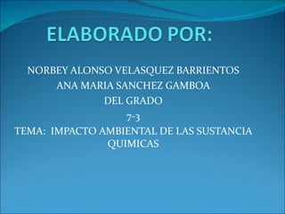 NORBEY ALONSO VELASQUEZ BARRIENTOS ANA MARIA SANCHEZ GAMBOA DEL GRADO 7-3 TEMA:  IMPACTO AMBIENTAL DE LAS SUSTANCIA QUIMICAS 