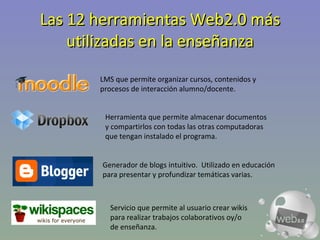 Las 12 herramientas Web2.0 más utilizadas en la enseñanza LMS que permite organizar cursos, contenidos y procesos de interacción alumno/docente. Herramienta que permite almacenar documentos y compartirlos con todas las otras computadoras que tengan instalado el programa.  Generador de blogs intuitivo.  Utilizado en educación para presentar y profundizar temáticas varias. Servicio que permite al usuario crear wikis para realizar trabajos colaborativos oy/o de enseñanza. 