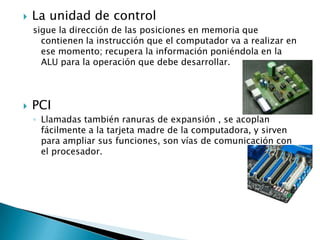 La unidad de control sigue la dirección de las posiciones en memoria que contienen la instrucción que el computador va a realizar en ese momento; recupera la información poniéndola en la ALU para la operación que debe desarrollar. PCI Llamadas también ranuras de expansión , se acoplan fácilmente a la tarjeta madre de la computadora, y sirven para ampliar sus funciones, son vías de comunicación con el procesador. 