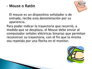 Mouse o RatónEl mouse es un dispositivo señalador o de entrada, recibe esta denominación por su apariencia.Para poder indicar la trayectoria que recorrió, a medida que se desplaza, el Mouse debe enviar al computador señales eléctricas binarias que permitan reconstruir su trayectoria, con el fin que la misma sea repetida por una flecha en el monitor.