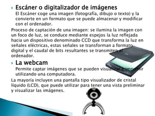 Escáner o digitalizador de imágenesEl Escáner coge una imagen (fotografía, dibujo o texto) y la convierte en un formato que se puede almacenar y modificar con el ordenador.Proceso de captación de una imagen: se ilumina la imagen con un foco de luz, se conduce mediante espejos la luz reflejada hacia un dispositivo denominado CCD que transforma la luz en señales eléctricas, estas señales se transforman a formato digital y el caudal de bits resultantes se transmiten al ordenador.La webcamPermite captar imágenes que se pueden visualizar e imprimir utilizando una computadora.La mayoría incluyen una pantalla tipo visualizador de cristal líquido (LCD), que puede utilizar para tener una vista preliminar y visualizar las imágenes.