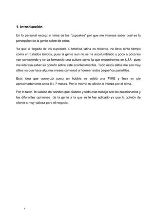 1. Introducción

En lo personal escogí el tema de los “cupcakes” por que me interesa saber cual es la
percepción de la gente sobre de estos.

Ya que la llegada de los cupcakes a America latina es reciente, no lleva tanto tiempo
como en Estados Unidos, pues la gente aun no se ha acostumbrado y poco a poco los
van conociendo y se va formando una cultura como la que encontramos en USA pues
me interesa saber su opinión sobre este acontecimientos. Todo estos datos me son muy
útiles ya que hace algunos meses comencé a hornear estos pequeños pastelillos.

Esta idea que comenzó como un hobbie se volvió una PIME y lleva en pie
aproximadamente unos 6 o 7 meses. Por lo mismo mi afición e interés por el tema.

Por lo tanto lo valioso del sondeo que elabore y todo este trabajo son los cuestionarios y
las diferentes opiniones de la gente a la que se le fue aplicado ya que la opinión de
cliente s muy valiosa para el negocio.




     3	
  
 