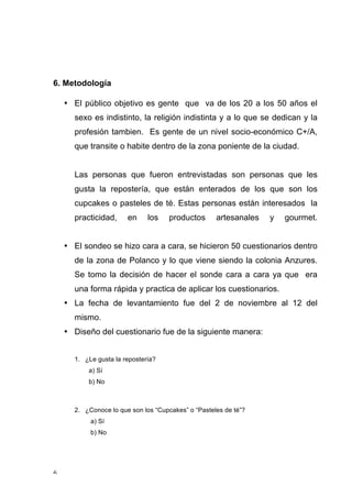 6. Metodología

        • El público objetivo es gente que va de los 20 a los 50 años el
          sexo es indistinto, la religión indistinta y a lo que se dedican y la
          profesión tambien. Es gente de un nivel socio-económico C+/A,
          que transite o habite dentro de la zona poniente de la ciudad.


          Las personas que fueron entrevistadas son personas que les
          gusta la repostería, que están enterados de los que son los
          cupcakes o pasteles de té. Estas personas están interesados la
          practicidad,     en     los    productos      artesanales   y   gourmet.


        • El sondeo se hizo cara a cara, se hicieron 50 cuestionarios dentro
          de la zona de Polanco y lo que viene siendo la colonia Anzures.
          Se tomo la decisión de hacer el sonde cara a cara ya que era
          una forma rápida y practica de aplicar los cuestionarios.
        • La fecha de levantamiento fue del 2 de noviembre al 12 del
          mismo.
        • Diseño del cuestionario fue de la siguiente manera:


          1. ¿Le gusta la repostería?
              a) Sí
              b) No



          2. ¿Conoce lo que son los “Cupcakes” o “Pasteles de té”?
               a) Sí
               b) No




6	
  
 