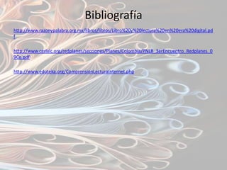 Bibliografía
http://www.razonypalabra.org.mx/libros/libros/Libro%20y%20lectura%20en%20era%20digital.pd
f

http://www.cerlalc.org/redplanes/secciones/Planes/Colombia/PNLB_3erEncuentro_Redplanes_0
9Co.pdf

http://www.eduteka.org/ComprensionLecturaInternet.php
 