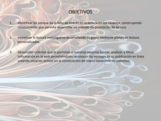 OBJETIVOS
1.   Identificar los porque de la falta de interés en la lectura en los usuarios, construyendo
     conocimiento que permita desarrollar un método de promoción de lectura.

2.   Incentivar la lectura investigativa desarrollando su gusto mediante planes de lectura
     personalizados.

3.   Desarrollar criterios que le permitan a nuestros usuarios buscar, analizar, y filtrar
     información en la web permitiéndoles reconocer las ventajas de su publicación en línea
     creando usuarios activos en la construcción de nuevo conocimiento colectivo.
 