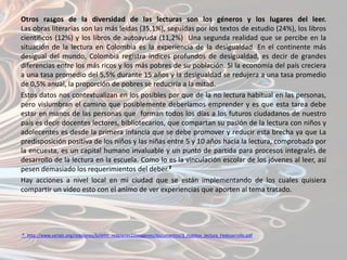 Otros rasgos de la diversidad de las lecturas son los géneros y los lugares del leer.
Las obras literarias son las más leídas (35,1%), seguidas por los textos de estudio (24%), los libros
científicos (12%) y los libros de autoayuda (11,2%) Una segunda realidad que se percibe en la
situación de la lectura en Colombia es la experiencia de la desigualdad. En el continente más
desigual del mundo, Colombia registra índices profundos de desigualdad, es decir de grandes
diferencias entre los más ricos y los más pobres de su población. Si la economía del país creciera
a una tasa promedio del 5,5% durante 15 años y la desigualdad se redujera a una tasa promedio
de 0,5% anual, la proporción de pobres se reduciría a la mitad.
Estos datos nos contextualizan en los posibles por que de la no lectura habitual en las personas,
pero vislumbran el camino que posiblemente deberíamos emprender y es que esta tarea debe
estar en manos de las personas que forman todos los días a los futuros ciudadanos de nuestro
país es decir docentes lectores, bibliotecarios, que compartan su pasión de la lectura con niños y
adolecentes es desde la primera infancia que se debe promover y reducir esta brecha ya que La
predisposición positiva de los niños y las niñas entre 5 y 10 años hacia la lectura, comprobada por
la encuesta, es un capital humano invaluable y un punto de partida para procesos integrales de
desarrollo de la lectura en la escuela. Como lo es la vinculación escolar de los jóvenes al leer, así
pesen demasiado los requerimientos del deber.²
Hay acciones a nivel local en mi ciudad que se están implementando de los cuales quisiera
compartir un video esto con el animo de ver experiencias que aporten al tema tratado.




² http://www.cerlalc.org/redplanes/boletin_redplanes2/imagenes/documentos/3_Habitos_lectura_Fedesarrollo.pdf
 