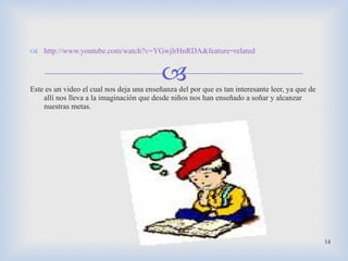 http :// www.youtube.com/watch?v=YGwjlrHnRDA&feature=related Este es un video el cual nos deja una enseñanza del por que es tan interesante leer, ya que de allí nos lleva a la imaginación que desde niños nos han enseñado a soñar y alcanzar nuestras metas.  