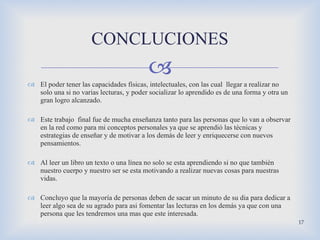 El poder tener las capacidades físicas, intelectuales, con las cual  llegar a realizar no solo una si no varias lecturas, y poder socializar lo aprendido es de una forma y otra un gran logro alcanzado. Este trabajo  final fue de mucha enseñanza tanto para las personas que lo van a observar en la red como para mi conceptos personales ya que se aprendió las técnicas y estrategias de enseñar y de motivar a los demás de leer y enriquecerse con nuevos pensamientos. Al leer un libro un texto o una línea no solo se esta aprendiendo si no que también nuestro cuerpo y nuestro ser se esta motivando a realizar nuevas cosas para nuestras vidas. Concluyo que la mayoría de personas deben de sacar un minuto de su dia para dedicar a leer algo sea de su agrado para asi fomentar las lecturas en los demás ya que con una persona que les tendremos una mas que este interesada. CONCLUCIONES 