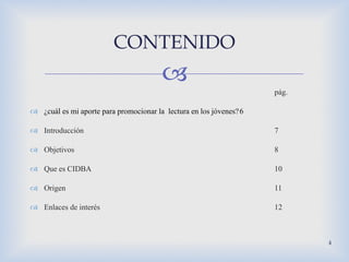 pág. ¿cuál es mi aporte para promocionar la  lectura en los jóvenes? 6 Introducción  7 Objetivos 8 Que es CIDBA 10 Origen 11 Enlaces de interés 12 CONTENIDO 