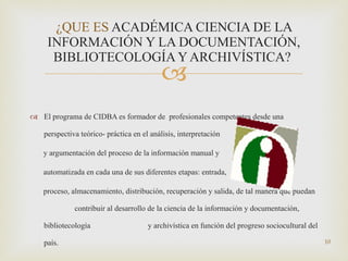 El programa de CIDBA es formador de  profesionales competentes desde una perspectiva teórico- práctica en el análisis, interpretación y argumentación del proceso de la información manual y  automatizada en cada una de sus diferentes etapas: entrada, proceso, almacenamiento, distribución, recuperación y salida, de tal manera que puedan  contribuir al desarrollo de la ciencia de la información y documentación, bibliotecología  y archivística en función del progreso sociocultural del país. ¿QUE ES  ACADÉMICA CIENCIA DE LA INFORMACIÓN Y LA DOCUMENTACIÓN, BIBLIOTECOLOGÍA Y ARCHIVÍSTICA?   