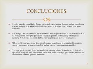 El poder tener las capacidades físicas, intelectuales, con las cual  llegar a realizar no solo una si no varias lecturas, y poder socializar lo aprendido es de una forma y otra un gran logro alcanzado. Este trabajo  final fue de mucha enseñanza tanto para las personas que lo van a observar en la red como para mi conceptos personales ya que se aprendió las técnicas y estrategias de enseñar y de motivar a los demás de leer y enriquecerse con nuevos pensamientos. Al leer un libro un texto o una línea no solo se esta aprendiendo si no que también nuestro cuerpo y nuestro ser se esta motivando a realizar nuevas cosas para nuestras vidas. Concluyo que la mayoría de personas deben de sacar un minuto de su dia para dedicar a leer algo sea de su agrado para asi fomentar las lecturas en los demás ya que con una persona que les tendremos una mas que este interesada. CONCLUCIONES 