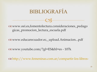 www.oei.es,fomentolectura.consideraciones_pedagogicas_promocion_lectura_escuela.pdf  www.educarecuador.ec,_upload.Animacion...pdf  www.youtube.com/?gl=ES&hl=es - 107k http://www.femeninas.com.ar/compartir-los-libros-con-los-ninos.asp BIBLIOGRAFÍA 
