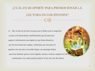 Hoy en día los jóvenes le gusta mas lo lúdico que lo magistral, ya que se ha demostrado científicamente que las personas  captan la información mas rápido de una forma llamativa que de otra forma mas simple y elemental, por esto para mi  opinión a los jóvenes se les debe llegar con estrategia lúdica , pues hay distintos gustos como tragedia, amores, tristeza, suspenso en fin demasiados sentimientos, los cuales puede producir al leer tan sola dos líneas. ¿CUÁL ES MI APORTE PARA PROMOCIONAR LA  LECTURA EN LOS JÓVENES? 