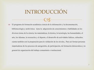 El programa de formación académica ciencia de la información y la documentación, bibliotecología y archivística  tiene la  adquisición de conocimientos y habilidades en los diversos temas de la ciencia, las matemáticas, la técnica, la tecnología, las humanidades, el arte, los idiomas, la recreación y el deporte, el desarrollo de actividades lúdicas, culturales; cuenta también con la preparación para la validación de los niveles,. Para así formar personas impulsadoras de los procesos de autogestión, de participación, de formación democrática y en general de organización del trabajo comunitario e institucional. INTRODUCCIÓN   