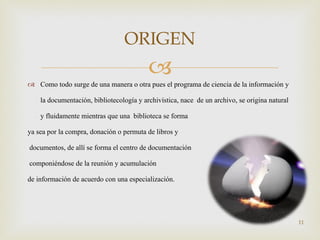 Como todo surge de una manera o otra pues el programa de  ciencia de la información y la documentación, bibliotecología y archivística, nace  de un archivo, se origina natural y fluidamente mientras que una  biblioteca se forma  ya sea por la compra, donación o permuta de libros y documentos, de allí se forma el centro de documentación componiéndose de la reunión y acumulación  de información de acuerdo con una especialización. ORIGEN 
