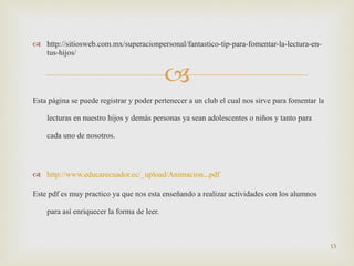 http://sitiosweb.com.mx/superacionpersonal/fantastico-tip-para-fomentar-la-lectura-en-tus-hijos/ Esta página se puede registrar y poder pertenecer a un club el cual nos sirve para fomentar la lecturas en nuestro hijos y demás personas ya sean adolescentes o niños y tanto para cada uno de nosotros. http://www.educarecuador.ec/_upload/Animacion...pdf Este pdf es muy practico ya que nos esta enseñando a realizar actividades con los alumnos para así enriquecer la forma de leer. 