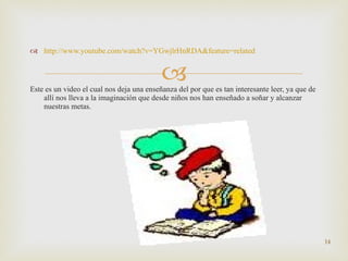 http :// www.youtube.com/watch?v=YGwjlrHnRDA&feature=related Este es un video el cual nos deja una enseñanza del por que es tan interesante leer, ya que de allí nos lleva a la imaginación que desde niños nos han enseñado a soñar y alcanzar nuestras metas.  