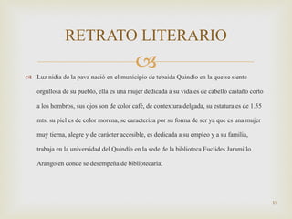 Luz nidia de la pava nació en el municipio de tebaida Quindío en la que se siente orgullosa de su pueblo, ella es una mujer dedicada a su vida es de cabello castaño corto a los hombros, sus ojos son de color café, de contextura delgada, su estatura es de 1.55 mts, su piel es de color morena, se caracteriza por su forma de ser ya que es una mujer muy tierna, alegre y de carácter accesible, es dedicada a su empleo y a su familia, trabaja en la universidad del Quindío en la sede de la biblioteca Euclides Jaramillo Arango en donde se desempeña de bibliotecaria; RETRATO LITERARIO 