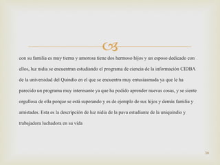 con su familia es muy tierna y amorosa tiene dos hermoso hijos y un esposo dedicado con ellos, luz nidia se encuentran estudiando el programa de ciencia de la información CIDBA de la universidad del Quindío en el que se encuentra muy entusiasmada ya que le ha parecido un programa muy interesante ya que ha podido aprender nuevas cosas, y se siente orgullosa de ella porque se está superando y es de ejemplo de sus hijos y demás familia y amistades. Esta es la descripción de luz nidia de la pava estudiante de la uniquindio y trabajadora luchadora en su vida 