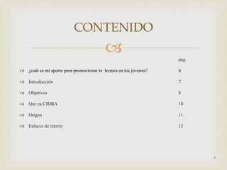 pág. ¿cuál es mi aporte para promocionar la  lectura en los jóvenes? 6 Introducción  7 Objetivos 8 Que es CIDBA 10 Origen 11 Enlaces de interés 12 CONTENIDO 