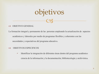 OBJETIVO GENERAL La formación integral y permanente de las  personas empleando la actualización de  aspectos académicos y laborales por medio de programas flexibles y coherentes con las necesidades y expectativas del programa educativo. OBJETIVOS ESPECIFICOS Identificar la integración de diferentes áreas dentro del programa académico  ciencia de la información y la documentación, bibliotecología y archivística. objetivos 