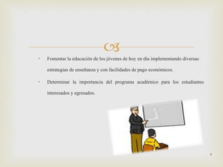 Fomentar la educación de los jóvenes de hoy en día implementando diversas estrategias de enseñanza y con facilidades de pago económicos. Determinar la importancia del programa académico para los estudiantes interesados y egresados. 
