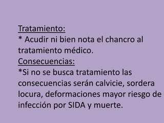 Tratamiento:
* Acudir ni bien nota el chancro al
tratamiento médico.
Consecuencias:
*Si no se busca tratamiento las
consecuencias serán calvicie, sordera
locura, deformaciones mayor riesgo de
infección por SIDA y muerte.
 