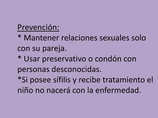 Prevención:
* Mantener relaciones sexuales solo
con su pareja.
* Usar preservativo o condón con
personas desconocidas.
*Si posee sífilis y recibe tratamiento el
niño no nacerá con la enfermedad.
 