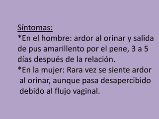 Síntomas:
*En el hombre: ardor al orinar y salida
de pus amarillento por el pene, 3 a 5
días después de la relación.
*En la mujer: Rara vez se siente ardor
al orinar, aunque pasa desapercibido
debido al flujo vaginal.
 