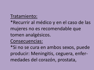 Tratamiento:
*Recurrir al médico y en el caso de las
mujeres no es recomendable que
tomen analgésicos.
Consecuencias:
*Si no se cura en ambos sexos, puede
producir: Meningitis, ceguera, enfer-
medades del corazón, prostata,
 