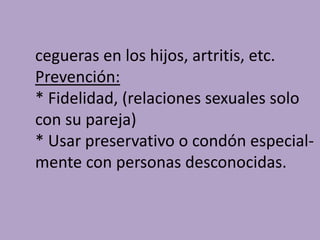 cegueras en los hijos, artritis, etc.
Prevención:
* Fidelidad, (relaciones sexuales solo
con su pareja)
* Usar preservativo o condón especial-
mente con personas desconocidas.
 