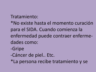 Tratamiento:
*No existe hasta el momento curación
para el SIDA. Cuando comienza la
enfermedad puede contraer enferme-
dades como:
-Gripe
-Cáncer de piel.. Etc.
*La persona recibe tratamiento y se
 