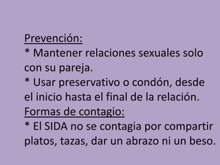 Prevención:
* Mantener relaciones sexuales solo
con su pareja.
* Usar preservativo o condón, desde
el inicio hasta el final de la relación.
Formas de contagio:
* El SIDA no se contagia por compartir
platos, tazas, dar un abrazo ni un beso.
 