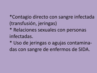*Contagio directo con sangre infectada
(transfusión, jeringas)
* Relaciones sexuales con personas
infectadas.
* Uso de jeringas o agujas contamina-
das con sangre de enfermos de SIDA.
 