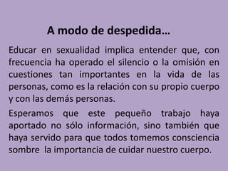 A modo de despedida…
Educar en sexualidad implica entender que, con
frecuencia ha operado el silencio o la omisión en
cuestiones tan importantes en la vida de las
personas, como es la relación con su propio cuerpo
y con las demás personas.
Esperamos que este pequeño trabajo haya
aportado no sólo información, sino también que
haya servido para que todos tomemos consciencia
sombre la importancia de cuidar nuestro cuerpo.
 