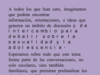 A todos los que lean esto, imaginamos
que podrán encontrar
información, orientaciones, e ideas que
generen un ámbito de discusión y d e
i n t e r c a mb i o p a r a
d e b a t i r s o b r e l a
s e x u a l i d a d y l a
a d o l e s c e n c i a .
Esperamos sobre todo que este tema
forme parte de las conversaciones, no
solo escolares, sino también
familiares, que permitan profundizar los
 