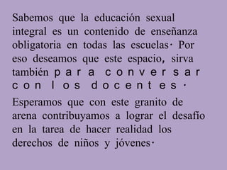 Sabemos que la educación sexual
integral es un contenido de enseñanza
obligatoria en todas las escuelas. Por
eso deseamos que este espacio, sirva
también p a r a c o n v e r s a r
c o n l o s d o c e n t e s .
Esperamos que con este granito de
arena contribuyamos a lograr el desafío
en la tarea de hacer realidad los
derechos de niños y jóvenes.
 