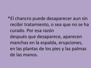 *El chancro puede desaparecer aun sin
 recibir tratamiento, o sea que no se ha
 curado. Por esa razón
 después que desaparece, aparecen
 manchas en la espalda, erupciones,
 en las plantas de los pies y las palmas
 de las manos.
 