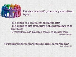 - Si el maestro no lo puede hacer, no se puede hacer; - Si el maestro no sabe cómo hacerlo o no se siente seguro, no se puede hacer; Si el maestro no está dispuesto a hacerlo, no se puede hacer Hargreaves et al. (2001) En materia de educación, a pesar de que los políticos legislen: Y si el maestro tiene que hacer demasiadas cosas, no se puede hacer.  Llach y Alsina  (2009) 