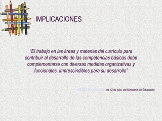IMPLICACIONES ORDEN ECI/2211/2007 , de 12 de julio, del Ministerio de Educación   “ El trabajo en las áreas y materias del currículo para contribuir al desarrollo de las competencias básicas debe complementarse con diversas medidas organizativas y funcionales, imprescindibles para su desarrollo” 