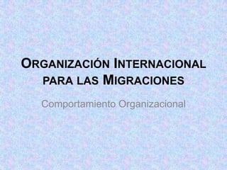 ORGANIZACIÓN INTERNACIONAL
  PARA LAS MIGRACIONES

  Comportamiento Organizacional
 