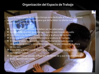 Organización del Espacio de Trabajo


Como la mayor parte de nuestro tiempo esta dedicada al trabajo, se deben
seguir unas recomendaciones para que dicha labor no afecte nuestra
salud. Como lo son tener:

 La iluminación y ventilación deben ser las adecuadas.
 La silla debe de estar ajustada para que los pies toquen el suelo.
 Los codos y la muñeca deben de estar a la altura del teclado.
 El mouse debe estar preferiblemente a la altura del teclado.
 El monitor debe estar configurado perfectamente para que no
  deslumbren la visión y debe estar ligeramente por debajo de la altura
  de los ojos.
 El escáner y la impresora deben estar en un sitio ventilado y hacerles su
  revisión periódica.
 Se deben realizar pausas activas por lo menos de 5 a10 minutos cada 3
  horas aproximadamente.
 