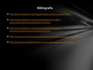 Bibliografía
 http://www.slideshare.net/inggaitan/documentos-electronicos

 http://www.slideshare.net/laurasofia28/eje-tematico-
  5tratamientodedocumentoselectronicosv1

 http://www.slideshare.net/laurasofia28/eje-tematico-
  5tratamientodedocumentoselectronicosv1

 http://www.msinfo.info/propuestas/documentos/documentos_digitales.html

 http://www.cienciadelainformacion.edu.co/course/view.php?id=624
 